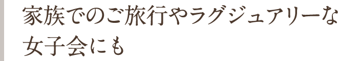 家族でのご旅行やラグジュアリーな女子会にも